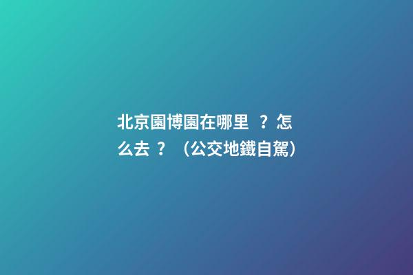 北京園博園在哪里？怎么去？（公交+地鐵+自駕）